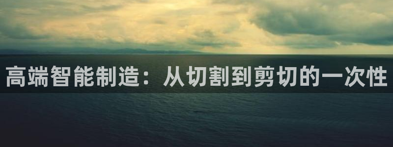 天辰娱乐下载地址:高端智能制造:从切割到剪切的一次性