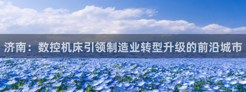 菲律宾天辰娱乐:济南:数控机床引领制造业转型升级的前沿城市