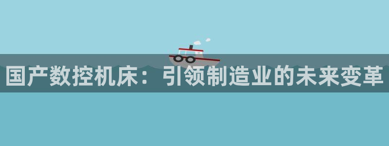 天辰线上娱乐:国产数控机床:引领制造业的未来变革